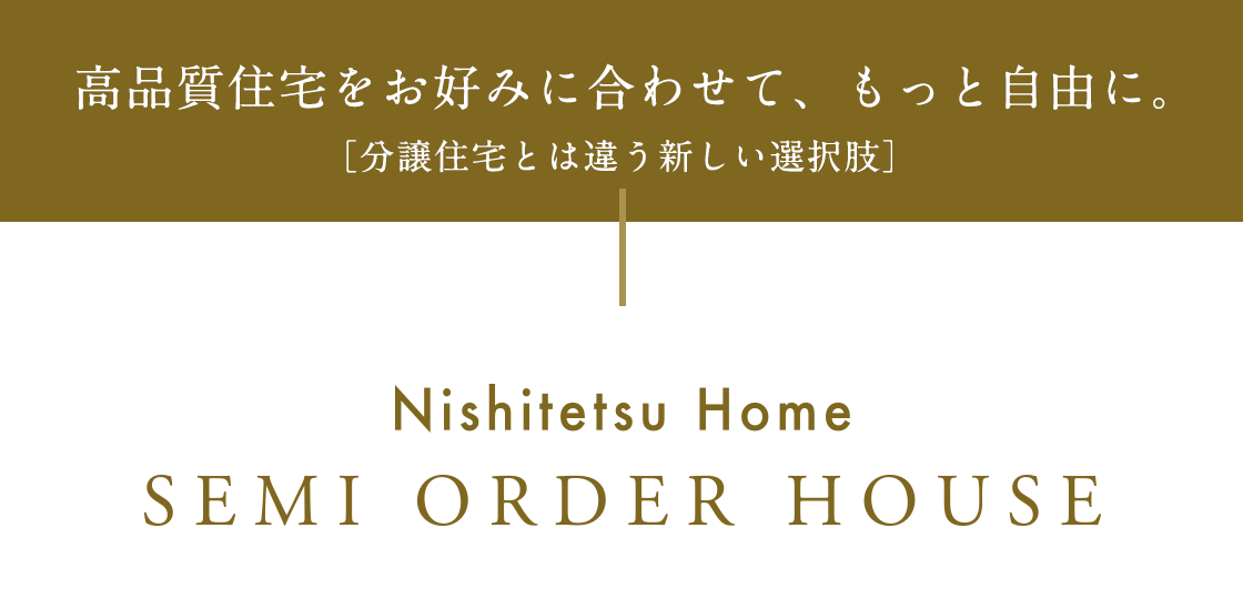 高品質住宅をお好みに合わせて、もっと自由に。［分譲住宅とは違う新しい選択肢］Nishitetsu Home SEMI ORDER HOUSE